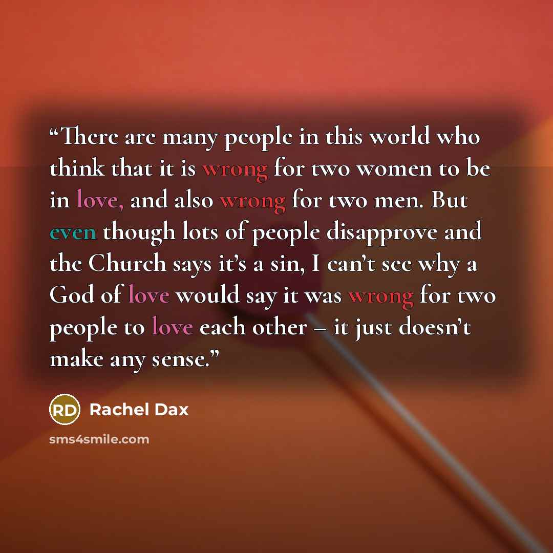 “There are many people in this world who think that it is wrong for two women to be in love, and also wrong for two men. But even though lots of people disapprove and the Church says it’s a sin, I can’t see why a God of love would say it was wrong for two people to love each other – it just doesn’t…” quote by Rachel Dax