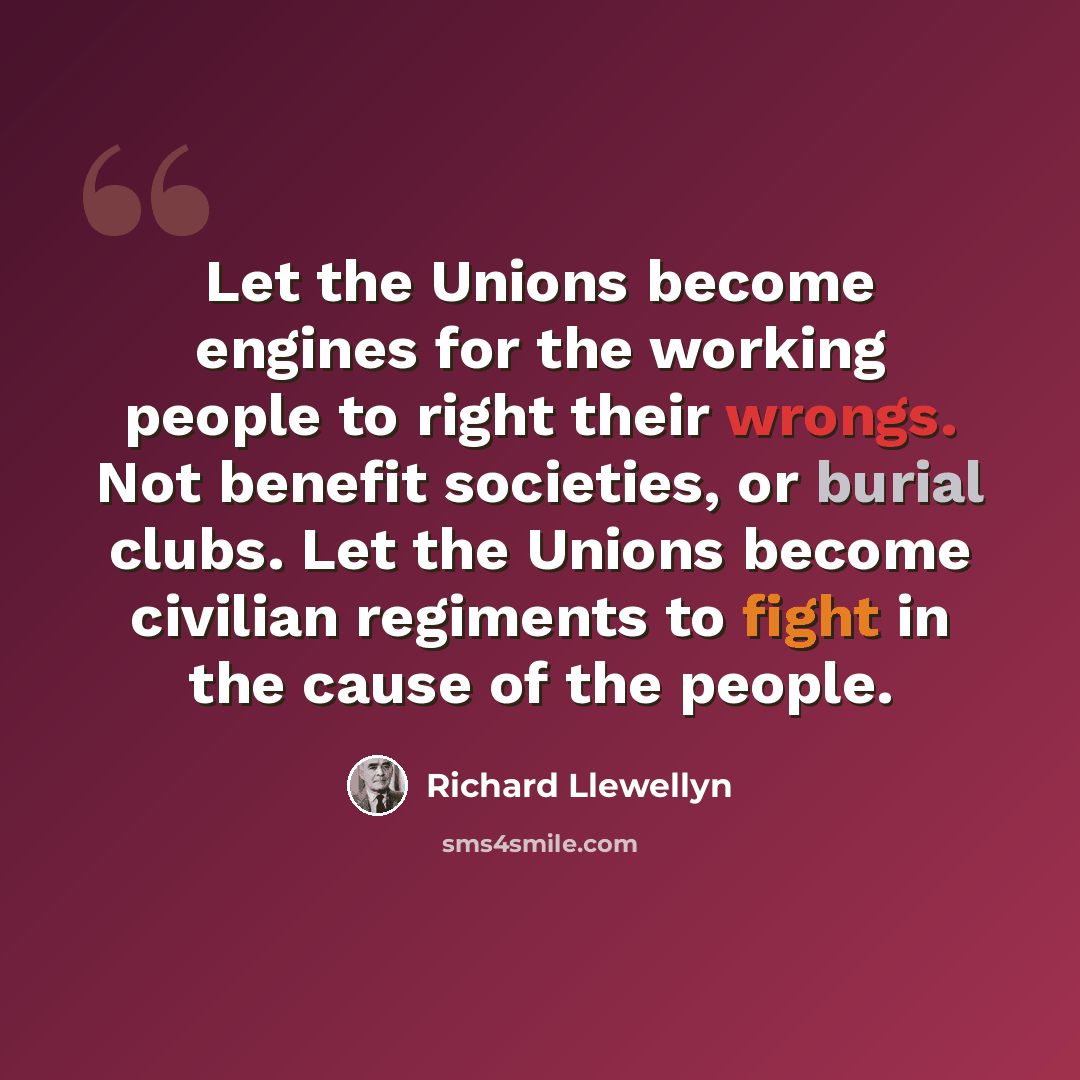 “Let the Unions become engines for the working people to right their wrongs. Not benefit societies, or burial clubs. Let the Unions become civilian regiments to fight in the cause of the people.” quote by Richard Llewellyn