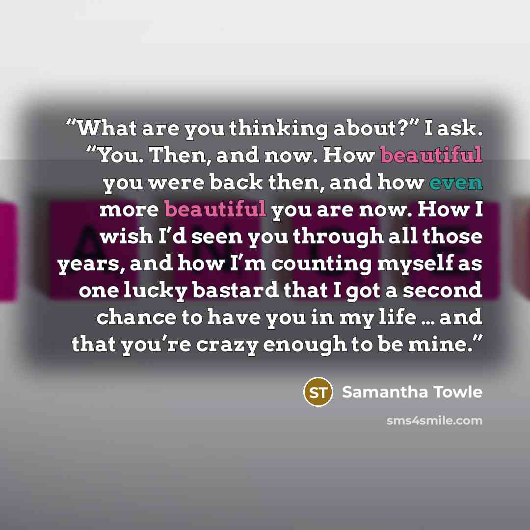 “What are you thinking about?” I ask. “You. Then, and now. How beautiful you were back then, and how even more beautiful you are now. How I wish I’d seen you through all those years, and how I’m counting myself as one lucky bastard that I got a second chance to have you in my life … and that you’re…” quote by Samantha Towle
