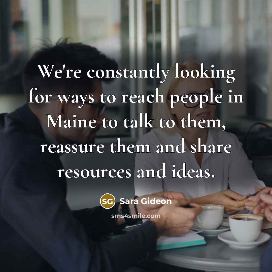 “We're constantly looking for ways to reach people in Maine to talk to them, reassure them and share resources and ideas.” quote by Sara Gideon