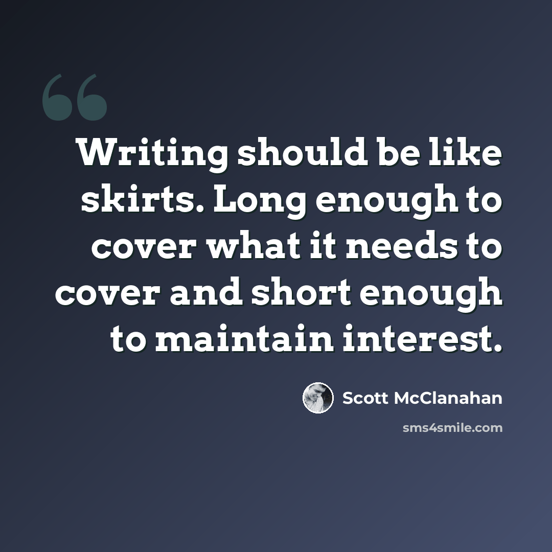 “Writing should be like skirts. Long enough to cover what it needs to cover and short enough to maintain interest.” quote by Scott McClanahan
