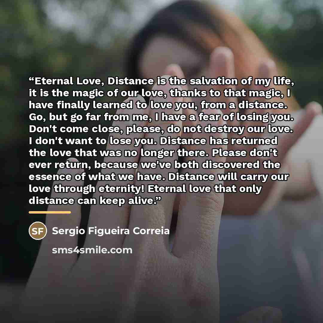 “Eternal Love, Distance is the salvation of my life, it is the magic of our love, thanks to that magic, I have finally learned to love you, from a distance. Go, but go far from me, I have a fear of losing you. Don't come close, please, do not destroy our love. I don't want to lose you. Distance has…” quote by Sergio Figueira Correia