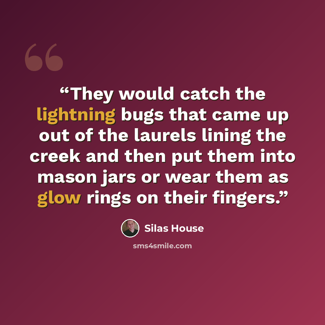 “They would catch the lightning bugs that came up out of the laurels lining the creek and then put them into mason jars or wear them as glow rings on their fingers.” quote by Silas House