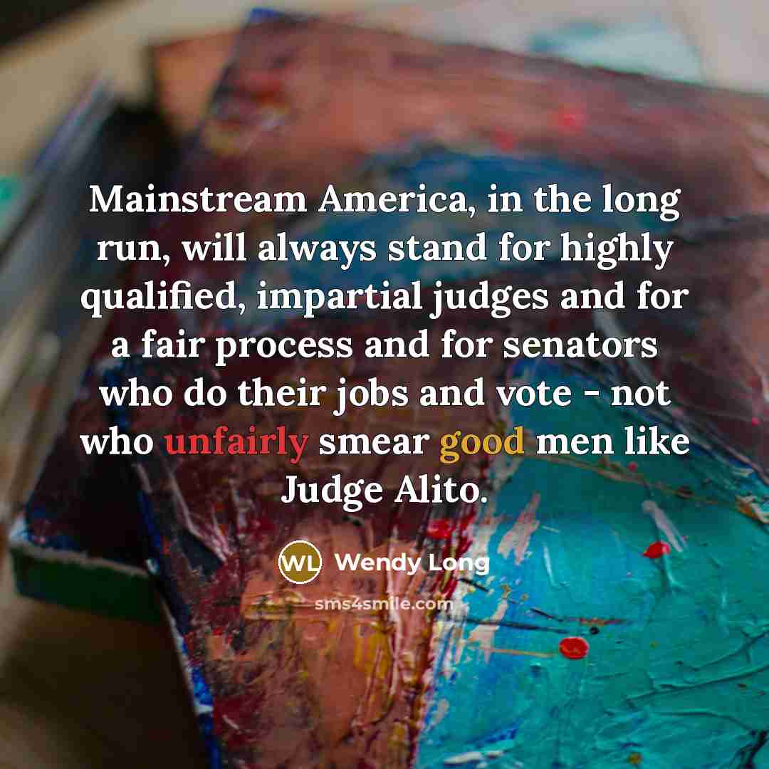 “Mainstream America, in the long run, will always stand for highly qualified, impartial judges and for a fair process and for senators who do their jobs and vote - not who unfairly smear good men like Judge Alito.” quote by Wendy Long