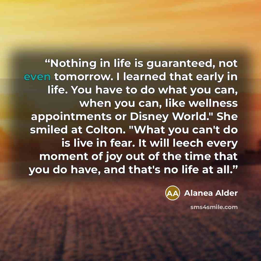 “Nothing in life is guaranteed, not even tomorrow. I learned that early in life. You have to do what you can, when you can, like wellness appointments or Disney World." She smiled at Colton. "What you can't do is live in fear. It will leech every moment of joy out of the time that you do have, and…” quote by Alanea Alder