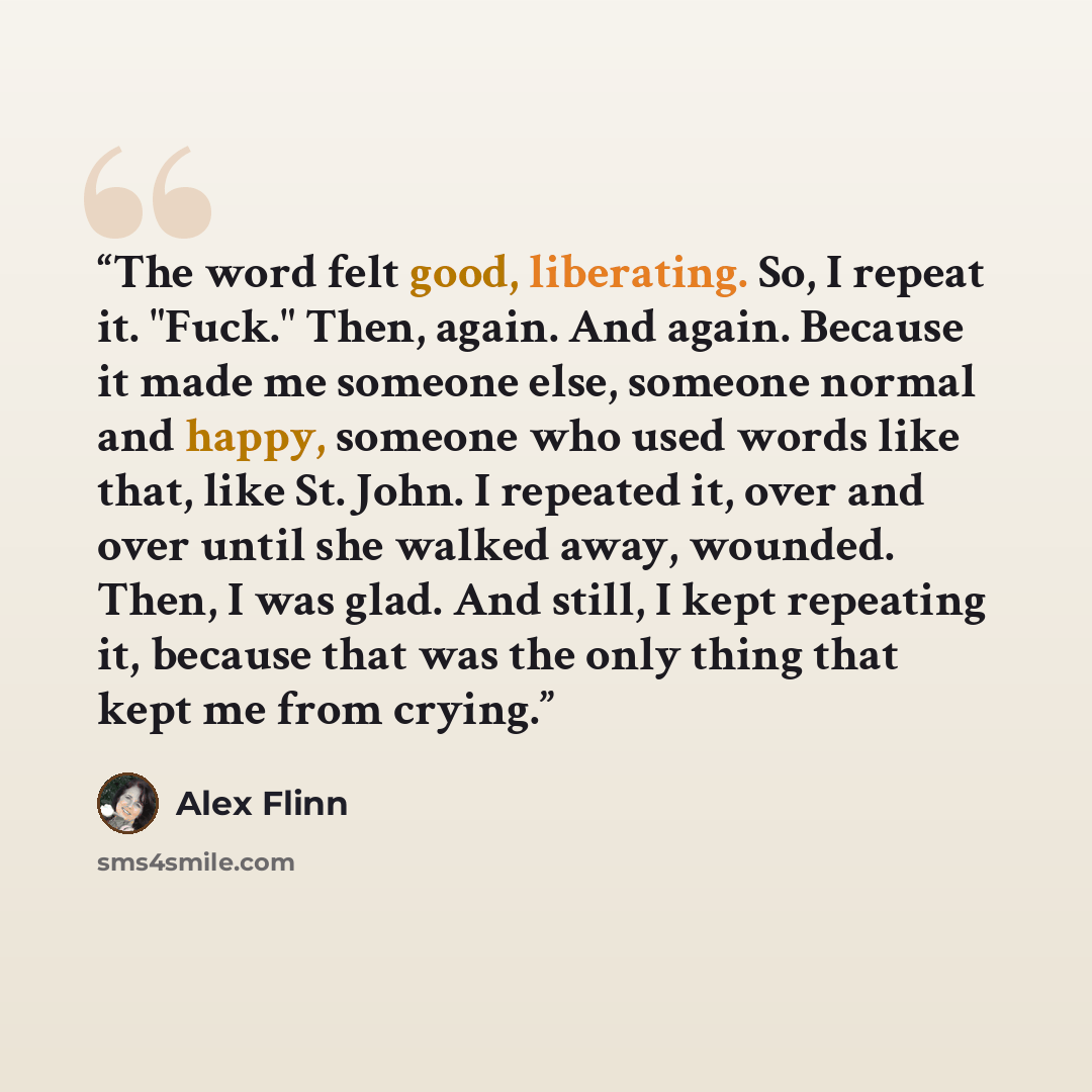 “The word felt good, liberating. So, I repeat it. "Fuck." Then, again. And again. Because it made me someone else, someone normal and happy, someone who used words like that, like St. John. I repeated it, over and over until she walked away, wounded. Then, I was glad. And still, I kept repeating…” quote by Alex Flinn