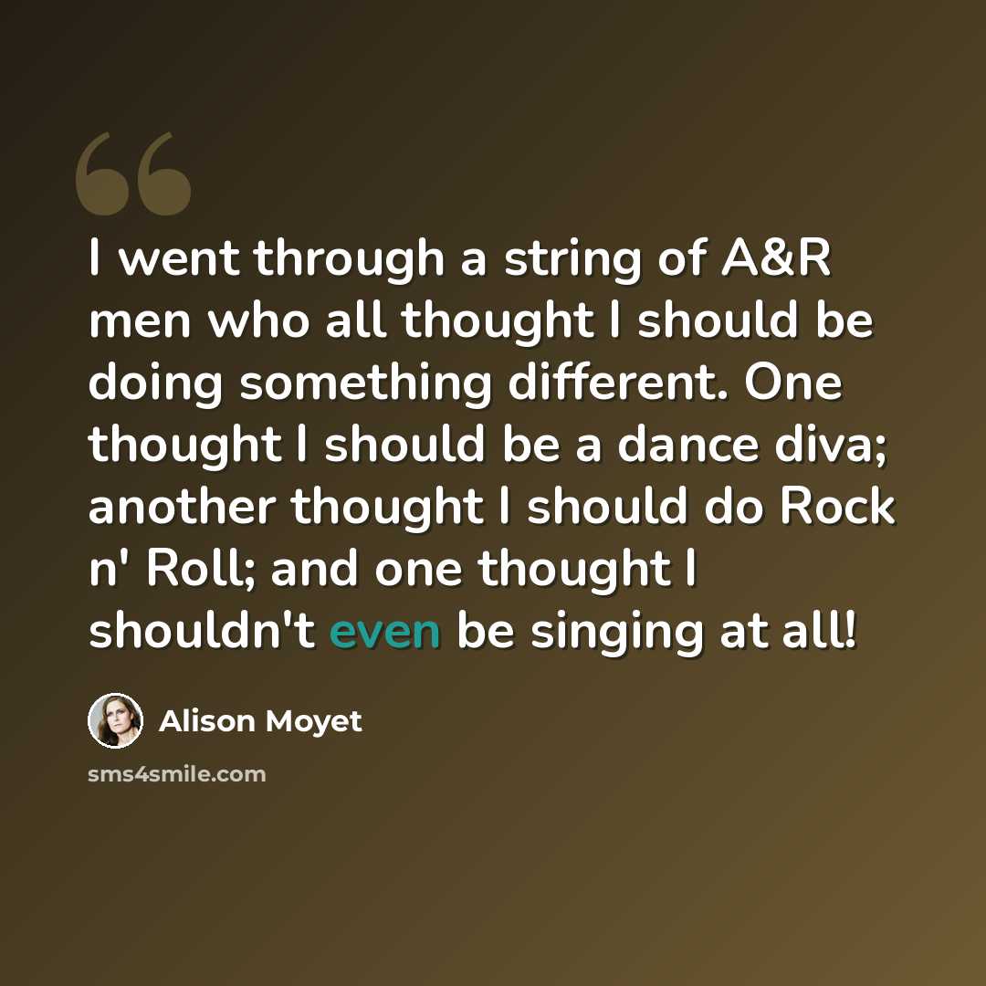 “I went through a string of A&R men who all thought I should be doing something different. One thought I should be a dance diva; another thought I should do Rock n' Roll; and one thought I shouldn't even be singing at all!” quote by Alison Moyet