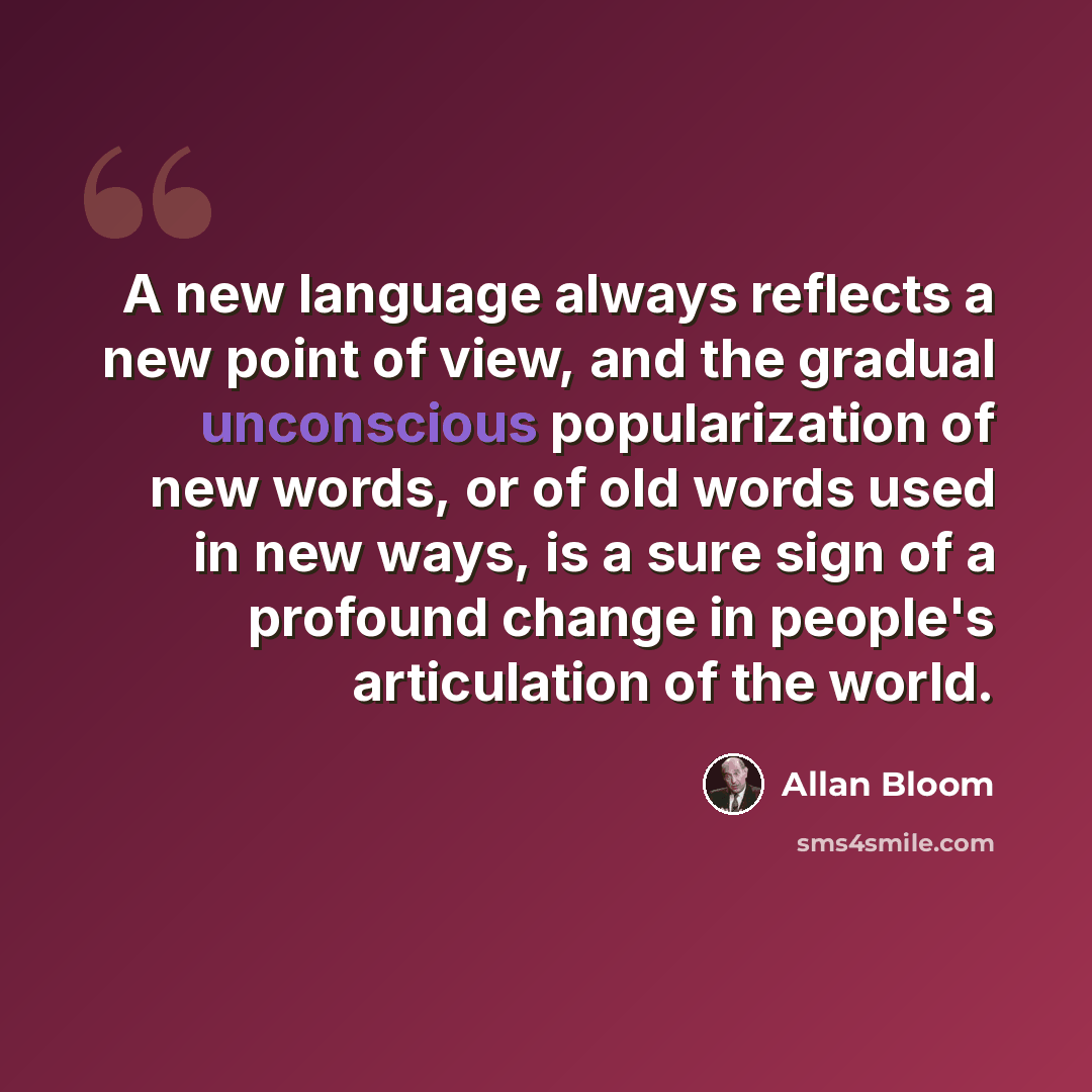 “A new language always reflects a new point of view, and the gradual unconscious popularization of new words, or of old words used in new ways, is a sure sign of a profound change in people's articulation of the world.” quote by Allan Bloom
