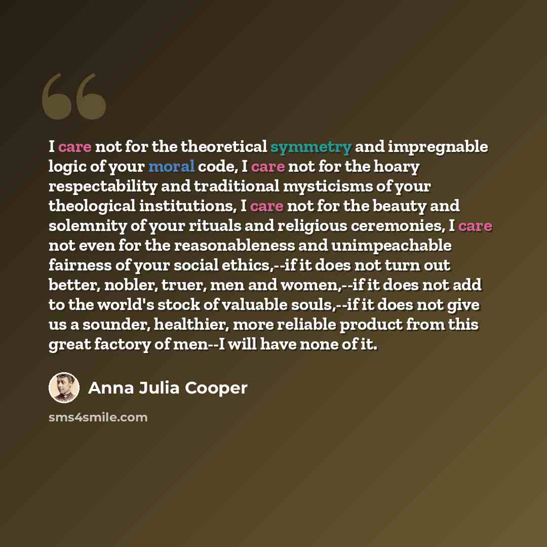 “I care not for the theoretical symmetry and impregnable logic of your moral code, I care not for the hoary respectability and traditional mysticisms of your theological institutions, I care not for the beauty and solemnity of your rituals and religious ceremonies, I care not even for the…” quote by Anna Julia Cooper