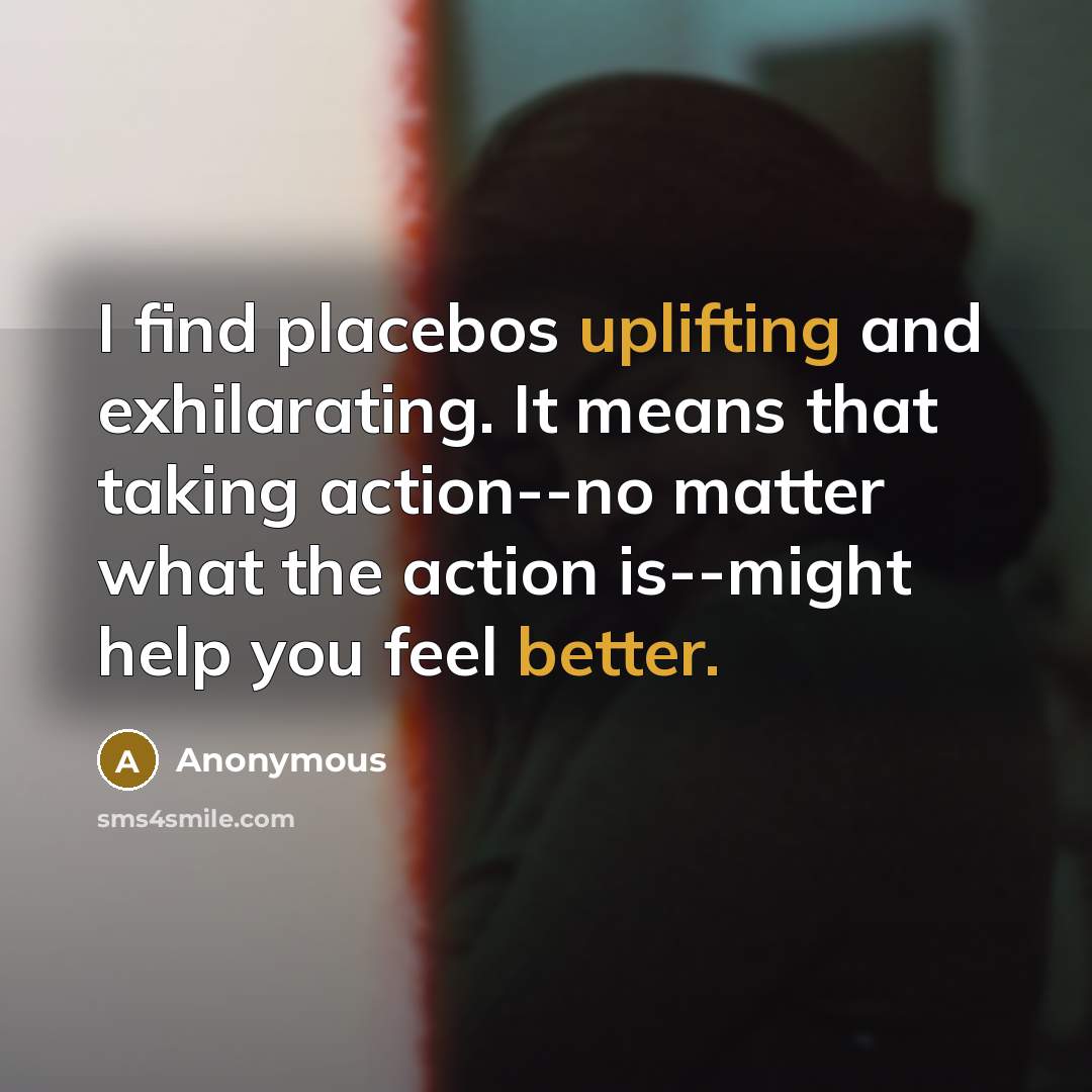 “I find placebos uplifting and exhilarating. It means that taking action--no matter what the action is--might help you feel better.” quote by Anonymous