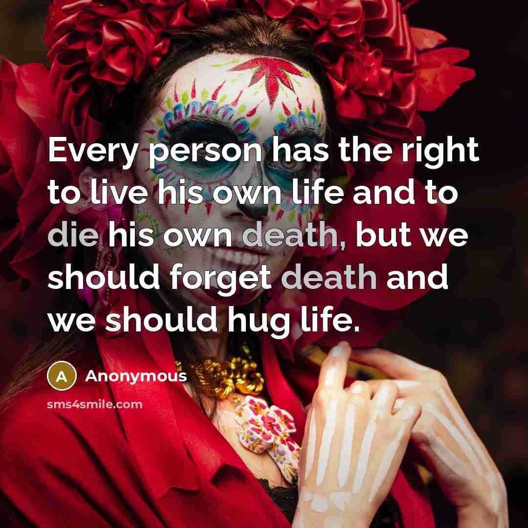 “Every person has the right to live his own life and to die his own death, but we should forget death and we should hug life.” quote by Anonymous