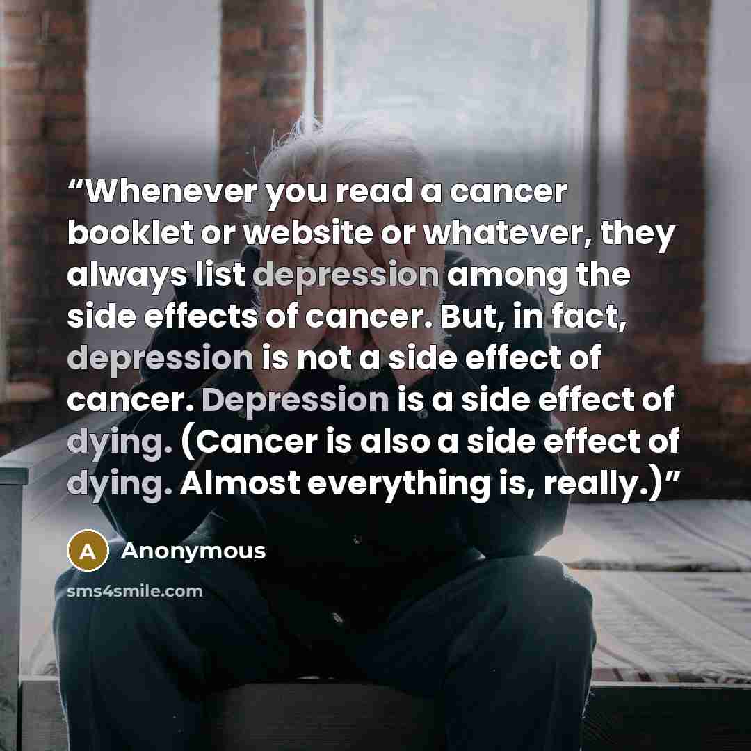 “Whenever you read a cancer booklet or website or whatever, they always list depression among the side effects of cancer. But, in fact, depression is not a side effect of cancer. Depression is a side effect of dying. (Cancer is also a side effect of dying. Almost everything is, really.)” quote by Anonymous