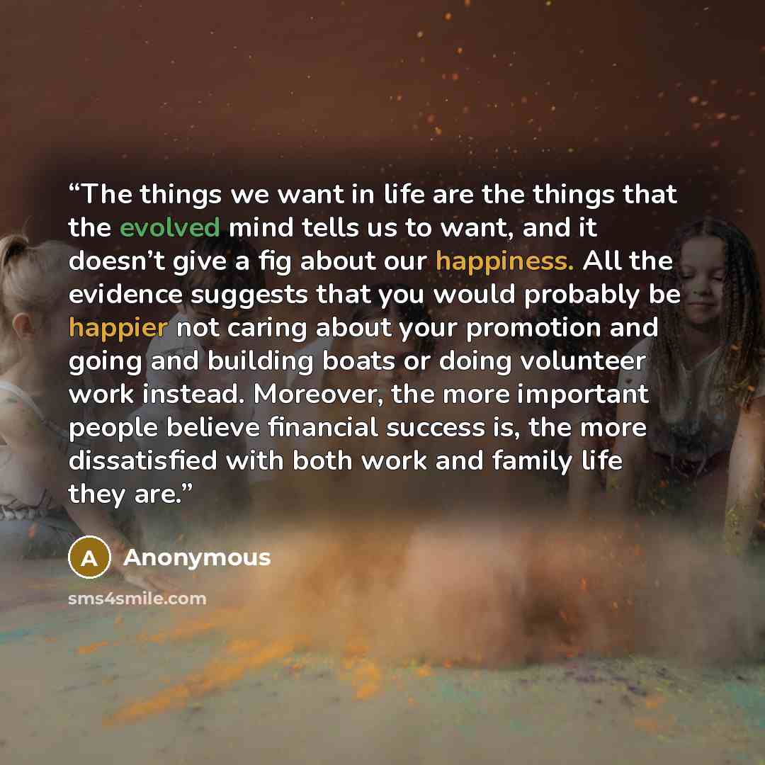 “The things we want in life are the things that the evolved mind tells us to want, and it doesn’t give a fig about our happiness. All the evidence suggests that you would probably be happier not caring about your promotion and going and building boats or doing volunteer work instead. Moreover, the…” quote by Anonymous