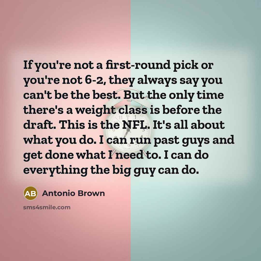 “If you're not a first-round pick or you're not 6-2, they always say you can't be the best. But the only time there's a weight class is before the draft. This is the NFL. It's all about what you do. I can run past guys and get done what I need to. I can do everything the big guy can do.” quote by Antonio Brown