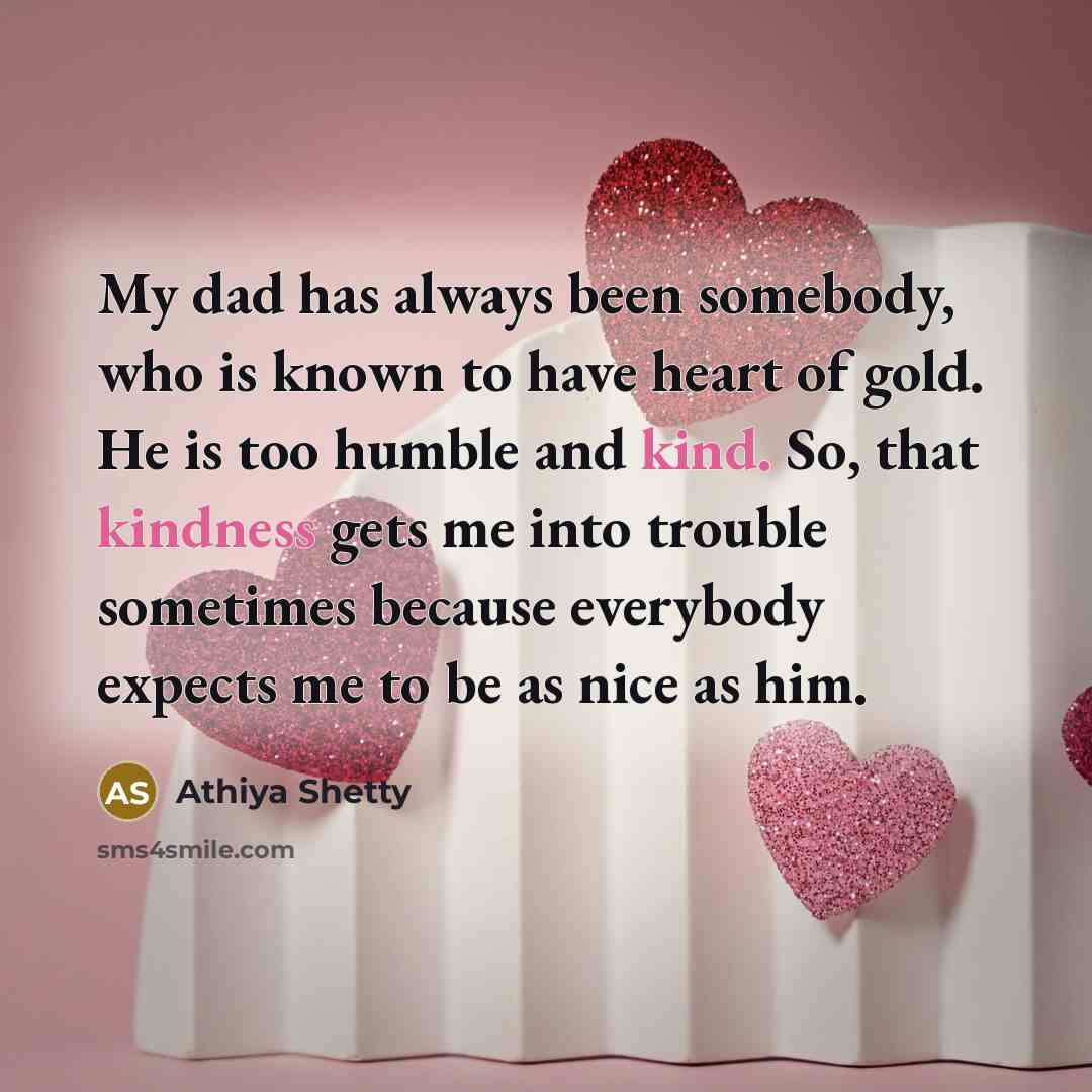 “My dad has always been somebody, who is known to have heart of gold. He is too humble and kind. So, that kindness gets me into trouble sometimes because everybody expects me to be as nice as him.” quote by Athiya Shetty
