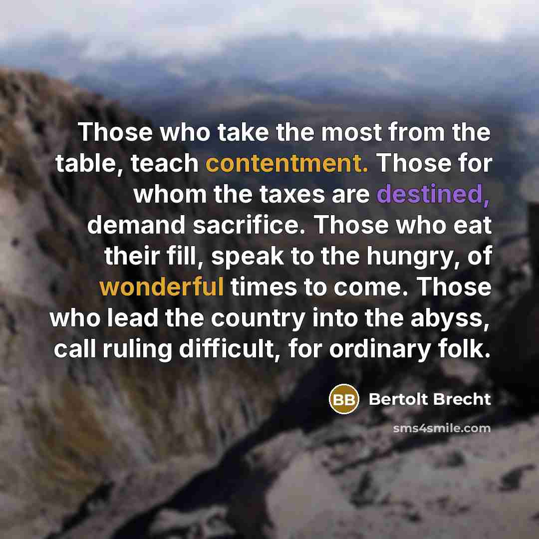 “Those who take the most from the table, teach contentment. Those for whom the taxes are destined, demand sacrifice. Those who eat their fill, speak to the hungry, of wonderful times to come. Those who lead the country into the abyss, call ruling difficult, for ordinary folk.” quote by Bertolt Brecht