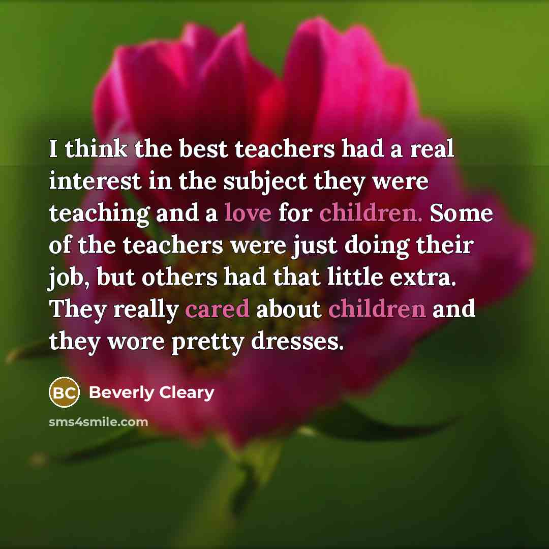 “I think the best teachers had a real interest in the subject they were teaching and a love for children. Some of the teachers were just doing their job, but others had that little extra. They really cared about children and they wore pretty dresses.” quote by Beverly Cleary