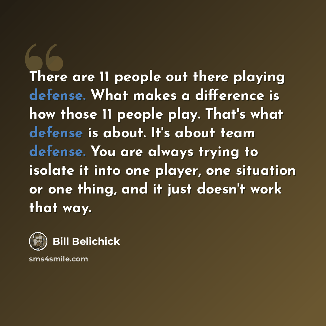“There are 11 people out there playing defense. What makes a difference is how those 11 people play. That's what defense is about. It's about team defense. You are always trying to isolate it into one player, one situation or one thing, and it just doesn't work that way.” quote by Bill Belichick