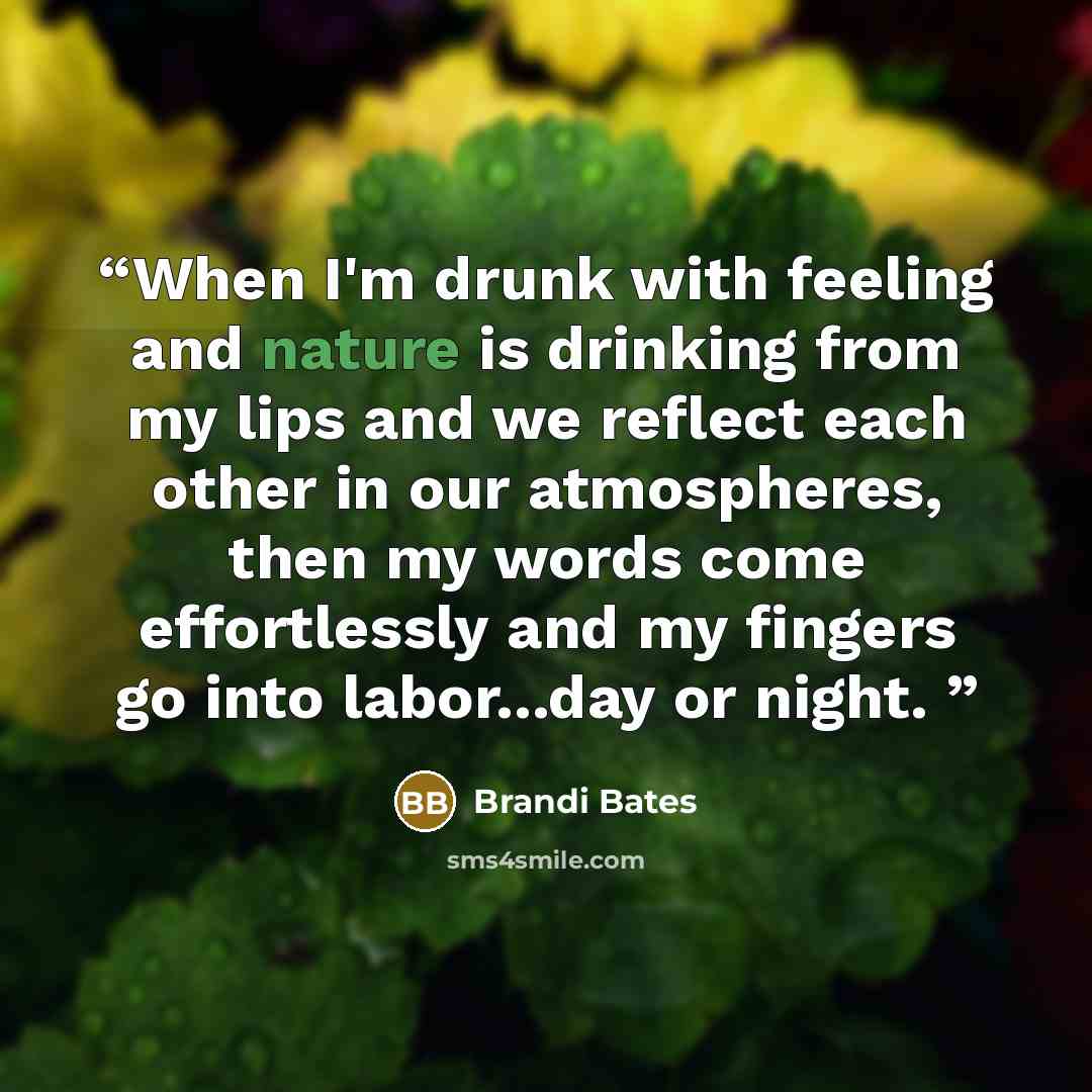 “When I'm drunk with feeling and nature is drinking from my lips and we reflect each other in our atmospheres, then my words come effortlessly and my fingers go into labor...day or night.” quote by Brandi Bates