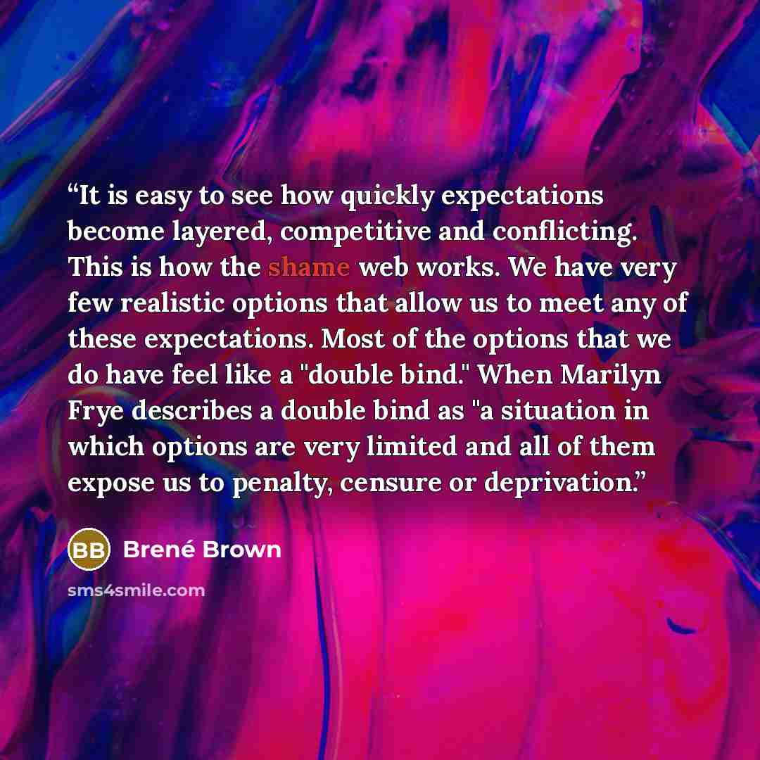 “It is easy to see how quickly expectations become layered, competitive and conflicting. This is how the shame web works. We have very few realistic options that allow us to meet any of these expectations. Most of the options that we do have feel like a "double bind." When Marilyn Frye describes a…” quote by Brené Brown