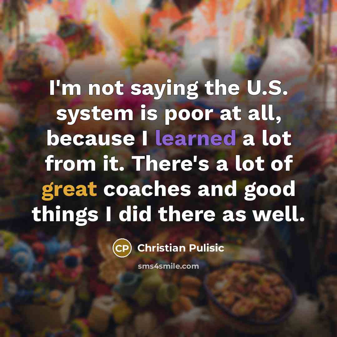 “I'm not saying the U.S. system is poor at all, because I learned a lot from it. There's a lot of great coaches and good things I did there as well.” quote by Christian Pulisic