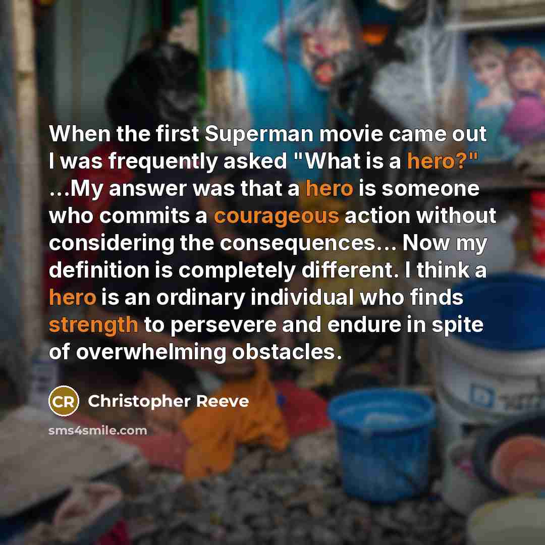 “When the first Superman movie came out I was frequently asked "What is a hero?" ...My answer was that a hero is someone who commits a courageous action without considering the consequences... Now my definition is completely different. I think a hero is an ordinary individual who finds strength to…” quote by Christopher Reeve
