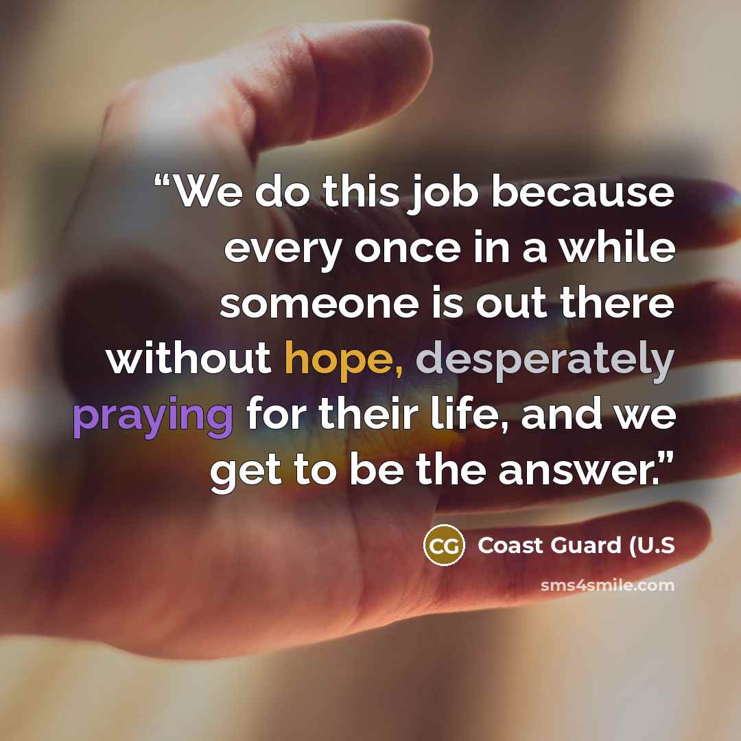 “We do this job because every once in a while someone is out there without hope, desperately praying for their life, and we get to be the answer.” quote by Coast Guard (U.S