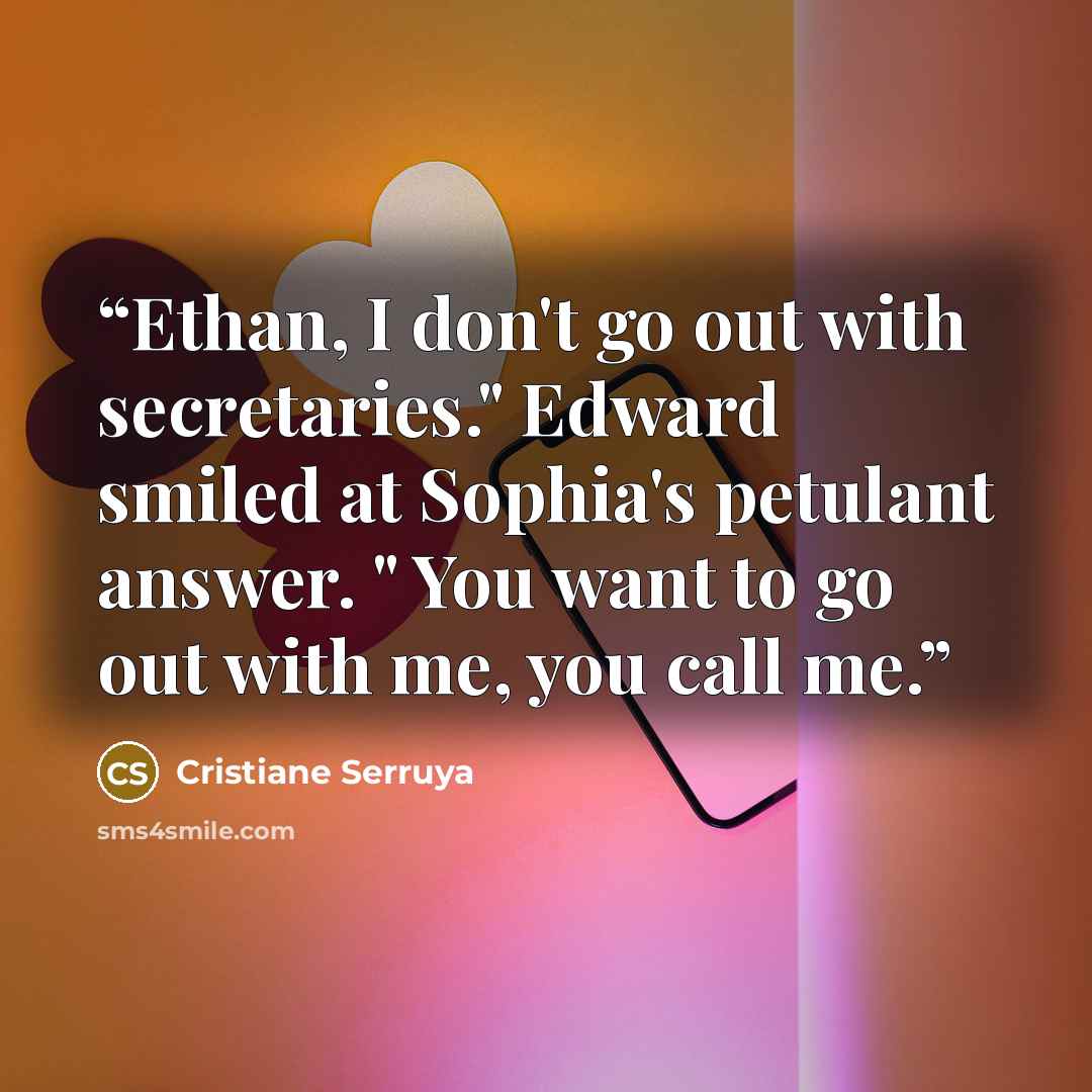 “Ethan, I don't go out with secretaries." Edward smiled at Sophia's petulant answer. " You want to go out with me, you call me.” quote by Cristiane Serruya