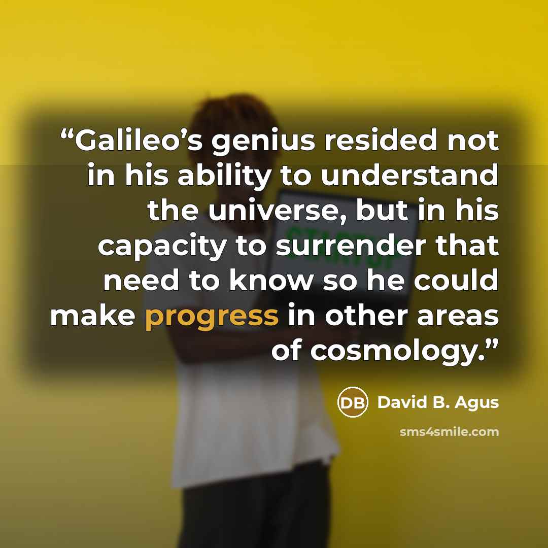 “Galileo’s genius resided not in his ability to understand the universe, but in his capacity to surrender that need to know so he could make progress in other areas of cosmology.” quote by David B. Agus