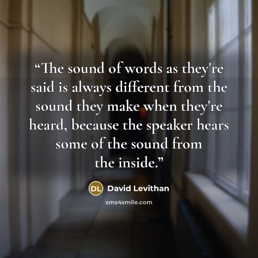 “The sound of words as they're said is always different from the sound they make when they're heard, because the speaker hears some of the sound from the inside.” quote by David Levithan