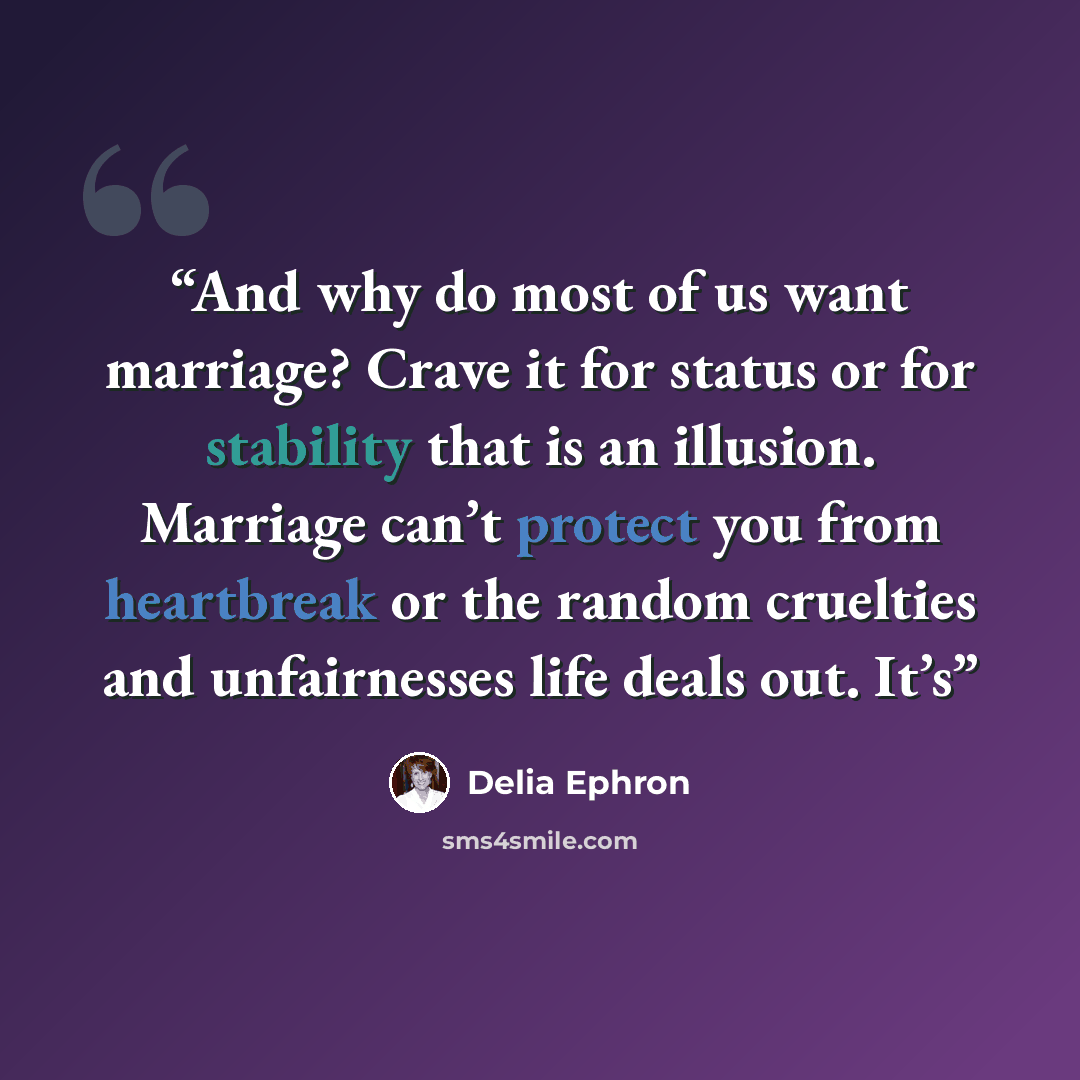 “And why do most of us want marriage? Crave it for status or for stability that is an illusion. Marriage can’t protect you from heartbreak or the random cruelties and unfairnesses life deals out. It’s” quote by Delia Ephron