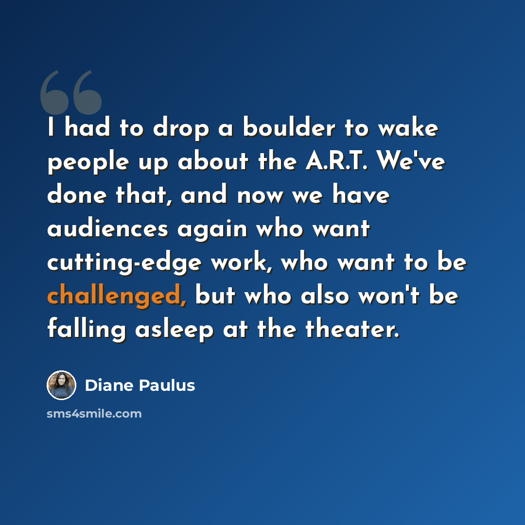 “I had to drop a boulder to wake people up about the A.R.T. We've done that, and now we have audiences again who want cutting-edge work, who want to be challenged, but who also won't be falling asleep at the theater.” quote by Diane Paulus