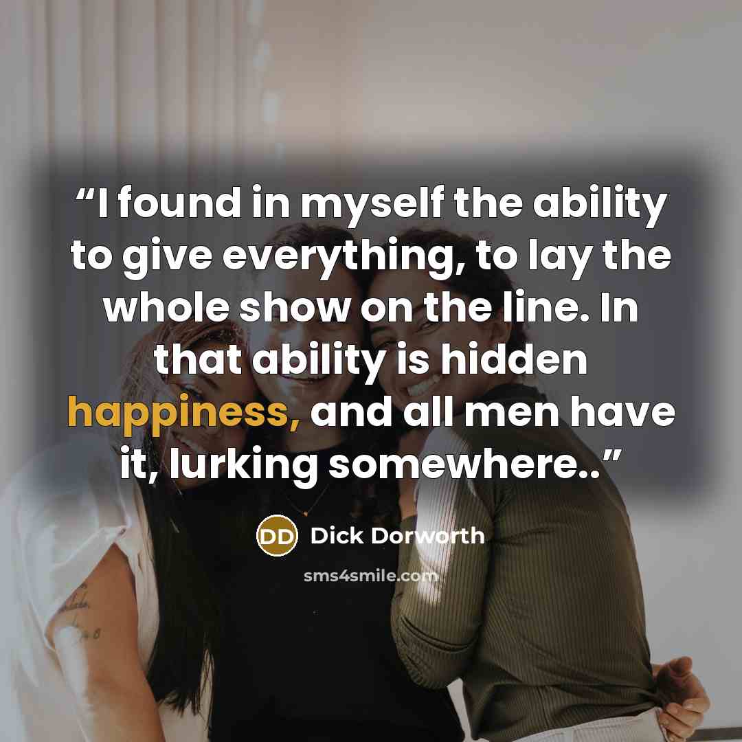 “I found in myself the ability to give everything, to lay the whole show on the line. In that ability is hidden happiness, and all men have it, lurking somewhere..” quote by Dick Dorworth