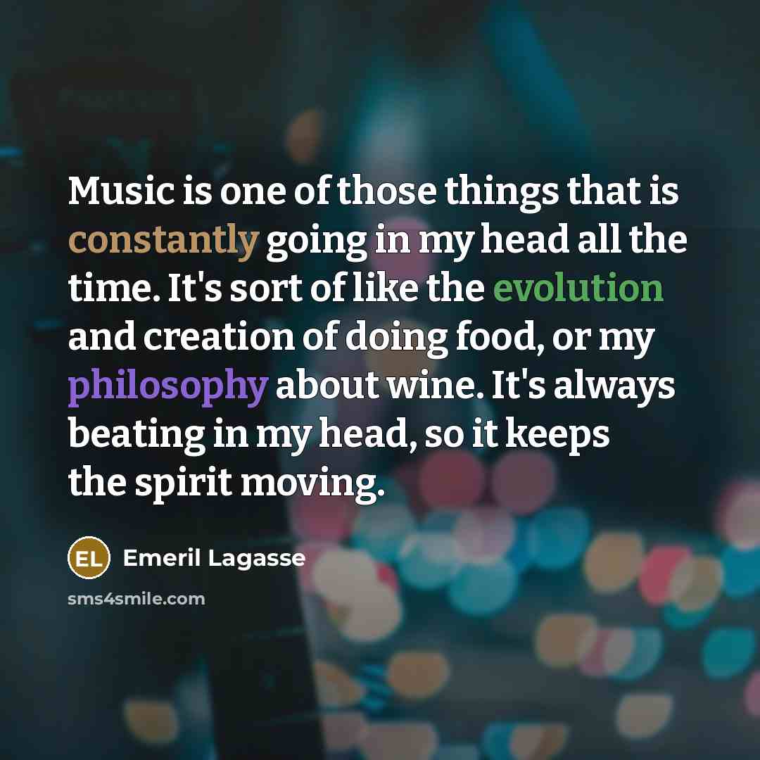 “Music is one of those things that is constantly going in my head all the time. It's sort of like the evolution and creation of doing food, or my philosophy about wine. It's always beating in my head, so it keeps the spirit moving.” quote by Emeril Lagasse