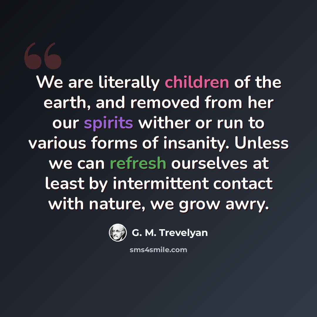“We are literally children of the earth, and removed from her our spirits wither or run to various forms of insanity. Unless we can refresh ourselves at least by intermittent contact with nature, we grow awry.” quote by G. M. Trevelyan