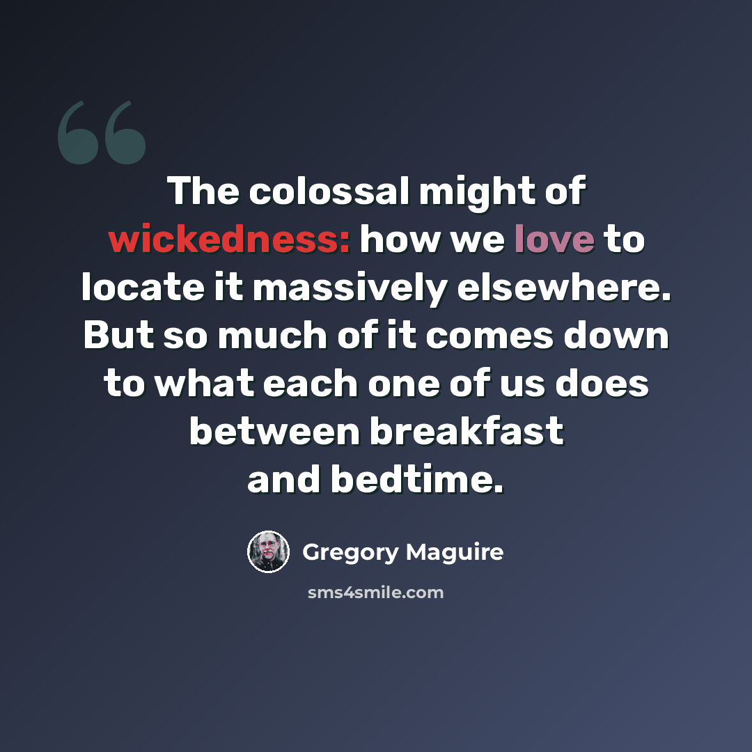 “The colossal might of wickedness: how we love to locate it massively elsewhere. But so much of it comes down to what each one of us does between breakfast and bedtime.” quote by Gregory Maguire