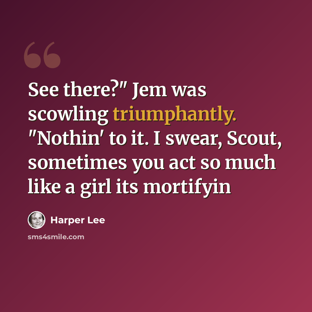 “See there?" Jem was scowling triumphantly. "Nothin' to it. I swear, Scout, sometimes you act so much like a girl its mortifyin” quote by Harper Lee