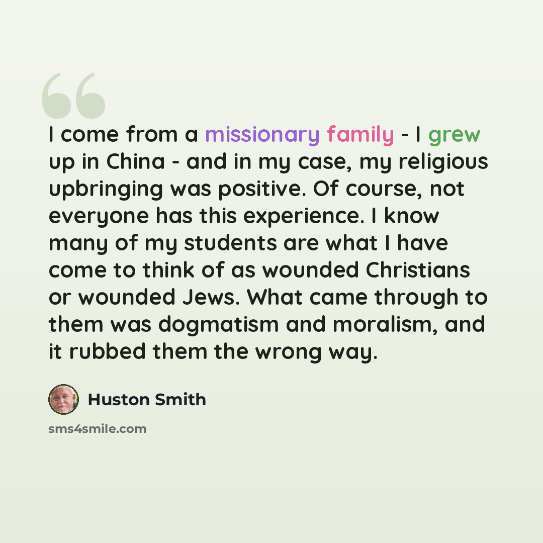 “I come from a missionary family - I grew up in China - and in my case, my religious upbringing was positive. Of course, not everyone has this experience. I know many of my students are what I have come to think of as wounded Christians or wounded Jews. What came through to them was dogmatism and…” quote by Huston Smith
