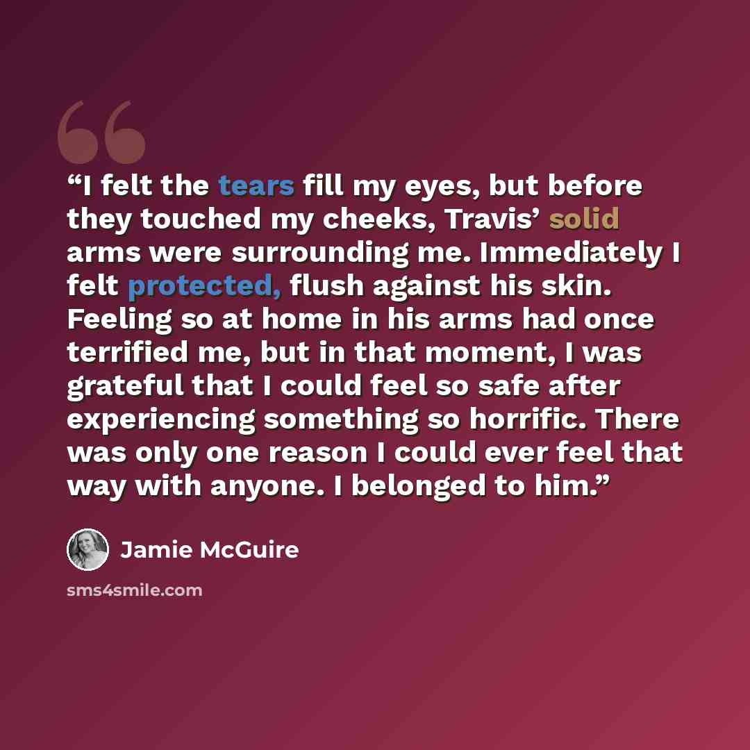 “I felt the tears fill my eyes, but before they touched my cheeks, Travis’ solid arms were surrounding me. Immediately I felt protected, flush against his skin. Feeling so at home in his arms had once terrified me, but in that moment, I was grateful that I could feel so safe after experiencing…” quote by Jamie McGuire