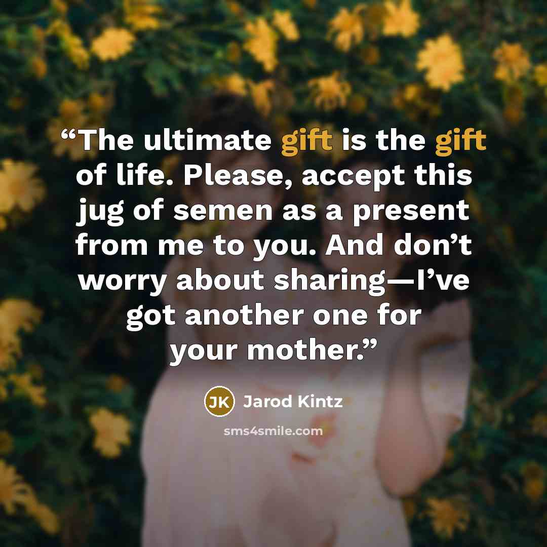 “The ultimate gift is the gift of life. Please, accept this jug of semen as a present from me to you. And don’t worry about sharing—I’ve got another one for your mother.” quote by Jarod Kintz