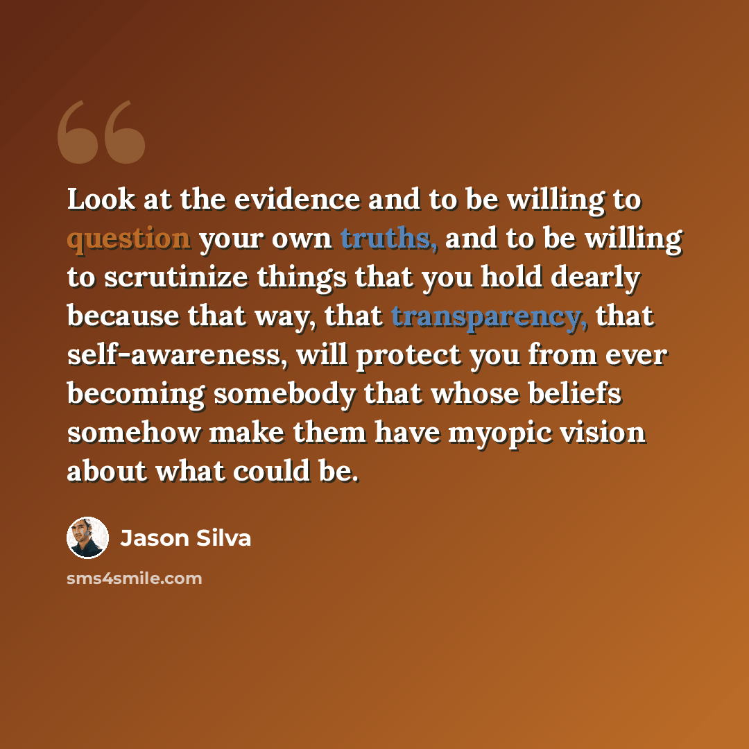 “Look at the evidence and to be willing to question your own truths, and to be willing to scrutinize things that you hold dearly because that way, that transparency, that self-awareness, will protect you from ever becoming somebody that whose beliefs somehow make them have myopic vision about what…” quote by Jason Silva
