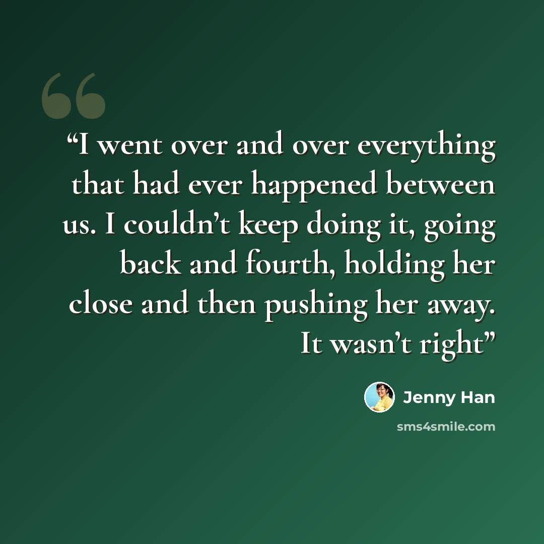 “I went over and over everything that had ever happened between us. I couldn’t keep doing it, going back and fourth, holding her close and then pushing her away. It wasn’t right” quote by Jenny Han