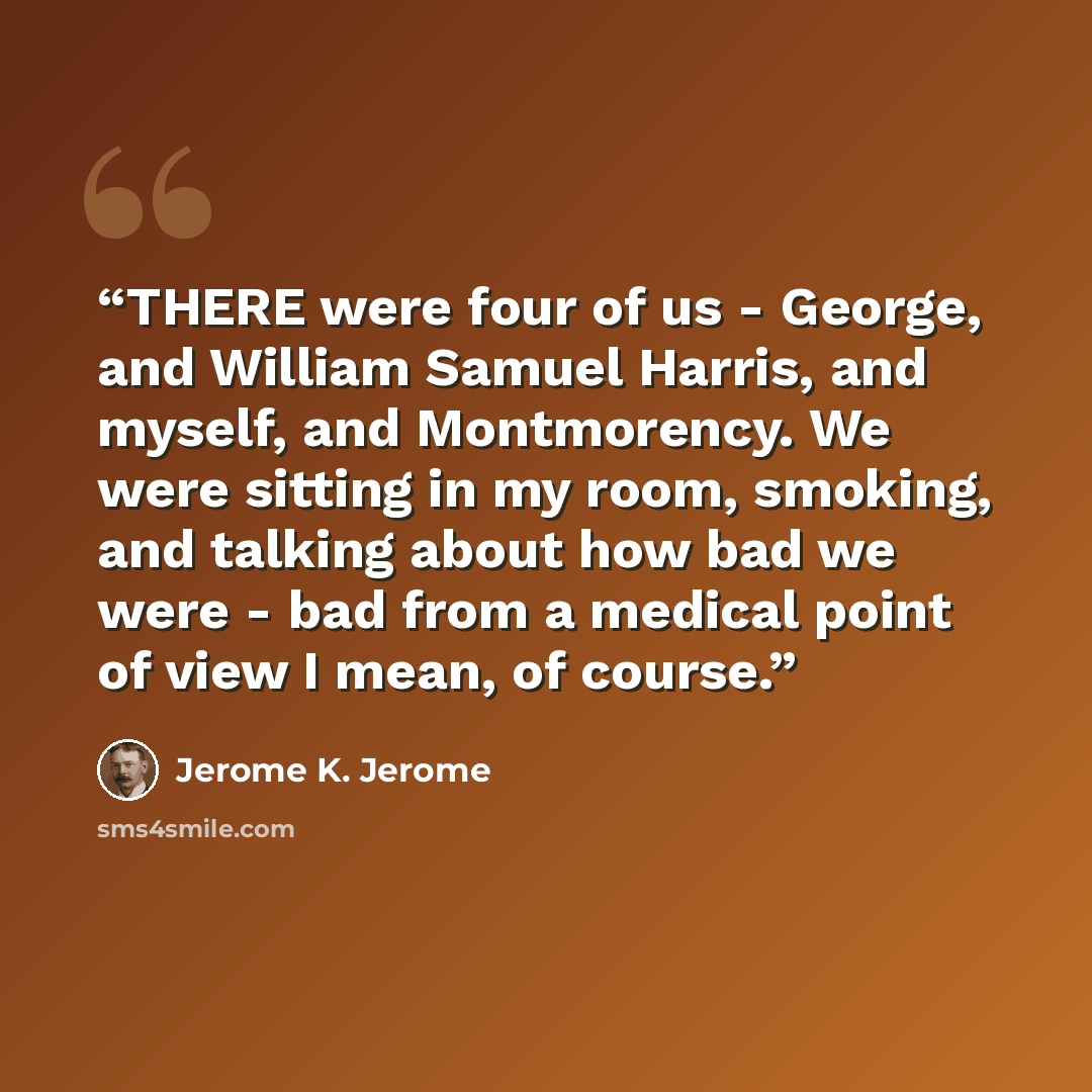“THERE were four of us - George, and William Samuel Harris, and myself, and Montmorency. We were sitting in my room, smoking, and talking about how bad we were - bad from a medical point of view I mean, of course.” quote by Jerome K. Jerome