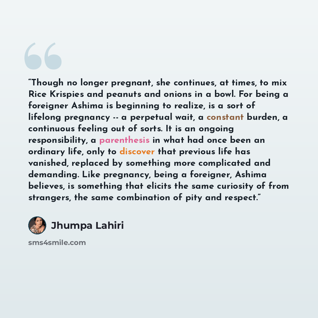 “Though no longer pregnant, she continues, at times, to mix Rice Krispies and peanuts and onions in a bowl. For being a foreigner Ashima is beginning to realize, is a sort of lifelong pregnancy -- a perpetual wait, a constant burden, a continuous feeling out of sorts. It is an ongoing…” quote by Jhumpa Lahiri