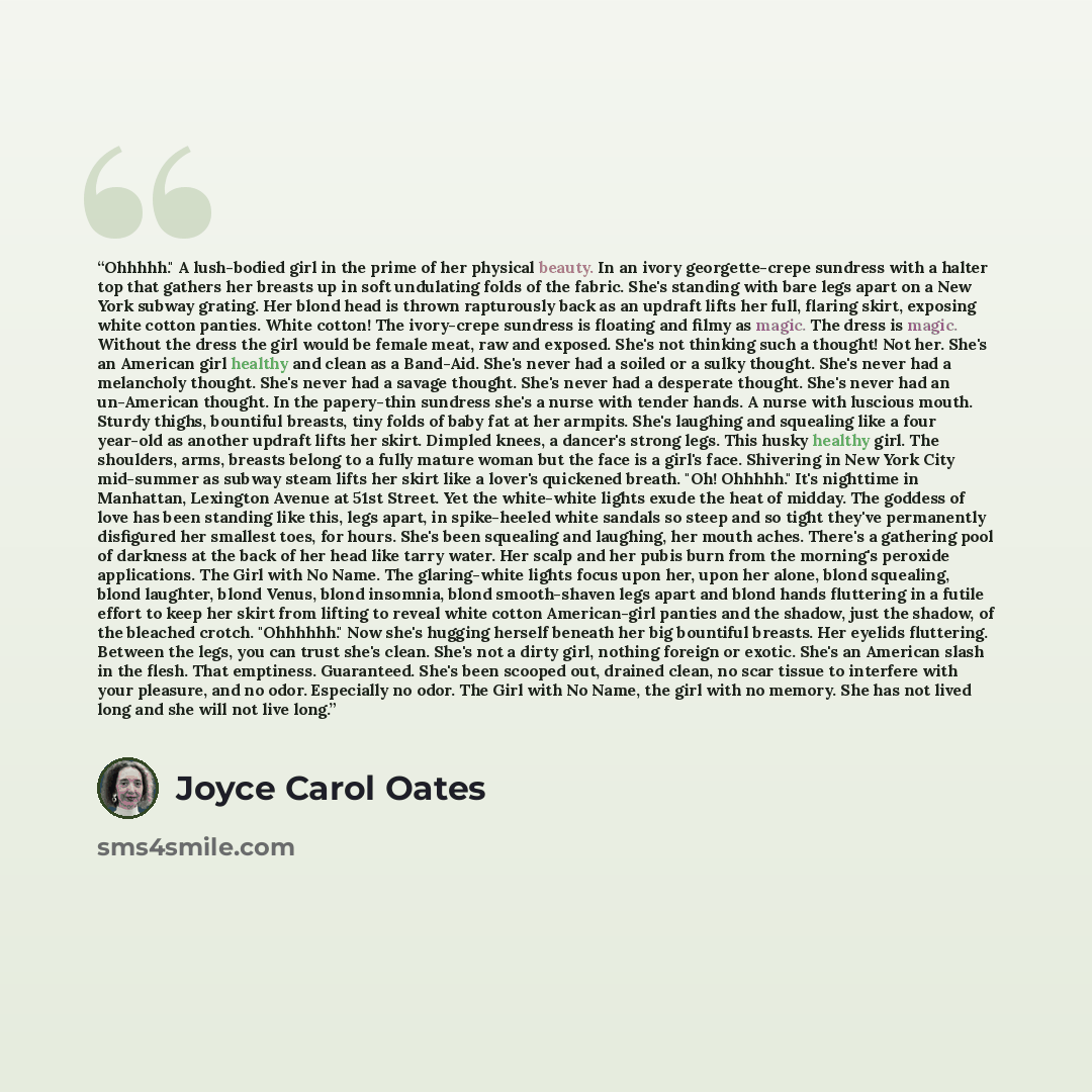 “Ohhhhh." A lush-bodied girl in the prime of her physical beauty. In an ivory georgette-crepe sundress with a halter top that gathers her breasts up in soft undulating folds of the fabric. She's standing with bare legs apart on a New York subway grating. Her blond head is thrown rapturously back as…” quote by Joyce Carol Oates