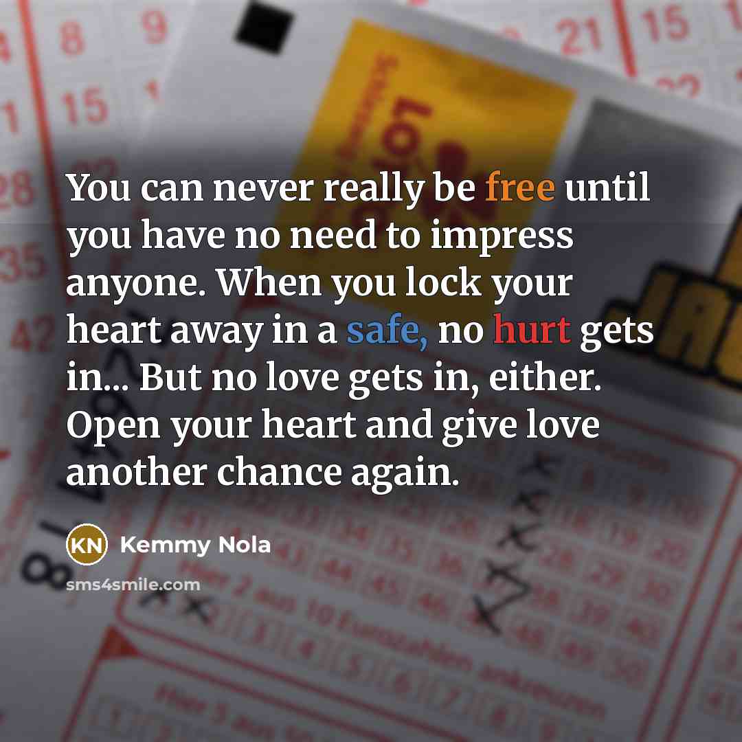 “You can never really be free until you have no need to impress anyone. When you lock your heart away in a safe, no hurt gets in... But no love gets in, either. Open your heart and give love another chance again.” quote by Kemmy Nola