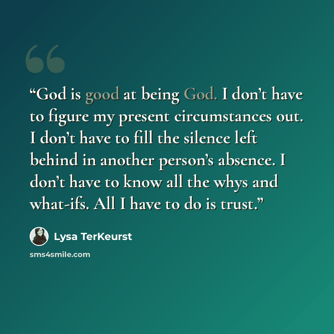 “God is good at being God. I don’t have to figure my present circumstances out. I don’t have to fill the silence left behind in another person’s absence. I don’t have to know all the whys and what-ifs. All I have to do is trust.” quote by Lysa TerKeurst