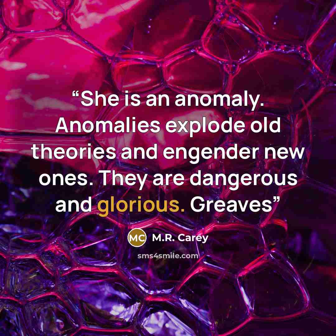 “She is an anomaly. Anomalies explode old theories and engender new ones. They are dangerous and glorious. Greaves” quote by M.R. Carey