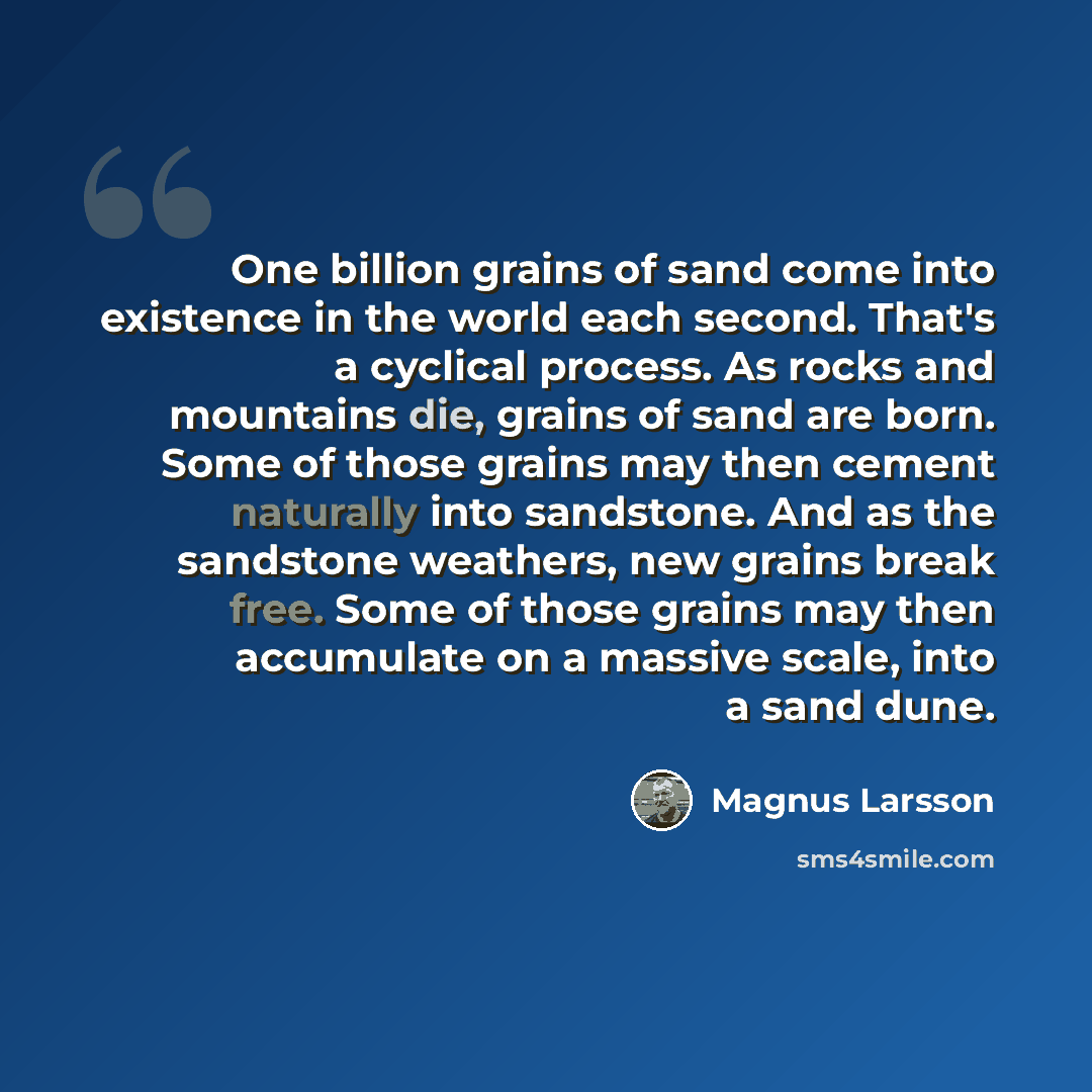 “One billion grains of sand come into existence in the world each second. That's a cyclical process. As rocks and mountains die, grains of sand are born. Some of those grains may then cement naturally into sandstone. And as the sandstone weathers, new grains break free. Some of those grains may…” quote by Magnus Larsson