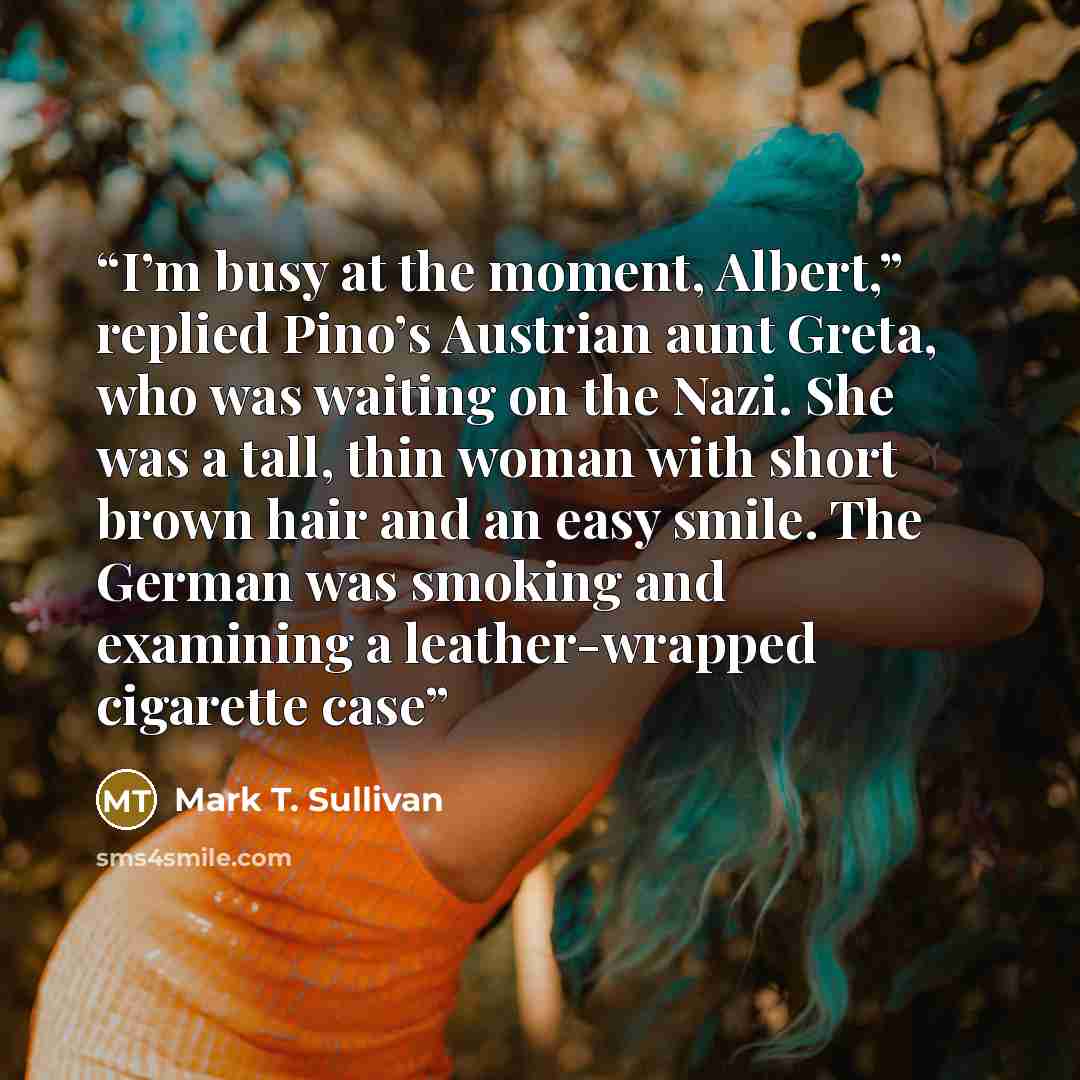 “I’m busy at the moment, Albert,” replied Pino’s Austrian aunt Greta, who was waiting on the Nazi. She was a tall, thin woman with short brown hair and an easy smile. The German was smoking and examining a leather-wrapped cigarette case” quote by Mark T. Sullivan